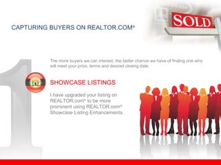 CAPTURING BUYERS ON REALTOR.COM ® The more buyers we can interest, the better chance we have of finding one who will meet your price, terms and desired closing date. SHOWCASE LISTINGS I have upgraded your listing on  REALTOR.com ®  to be more  prominent using REALTOR.com ®   Showcase Listing Enhancements. 