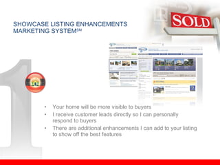 Your home will be more visible to buyers I receive customer leads directly so I can personally respond to buyers There are additional enhancements I can add to your listing to show off the best features SHOWCASE LISTING ENHANCEMENTS MARKETING SYSTEM SM 