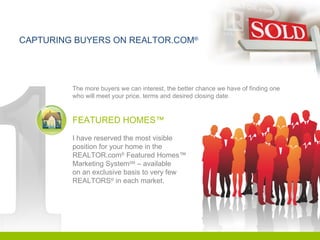 CAPTURING BUYERS ON REALTOR.COM ® The more buyers we can interest, the better chance we have of finding one who will meet your price, terms and desired closing date. FEATURED HOMES™ I have reserved the most visible position for your home in the  REALTOR.com ®  Featured Homes™  Marketing System SM  – available  on an exclusive basis to very few  REALTORS ®  in each market. 