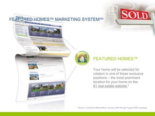 FEATURED HOMES™ MARKETING SYSTEM SM FEATURED HOMES™ Your home will be selected for rotation in one of these exclusive positions – the most prominent location for your home on the  #1 real estate website. * *  Source: ComScore Media Metrix, January 2008 through August 2008, averages. 