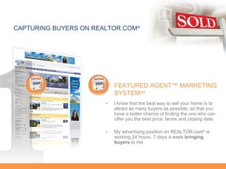 I know that the best way to sell your home is to attract as many buyers as possible, so that you have a better chance of finding the one who can offer you the best price, terms and closing date. My advertising position on REALTOR.com ®  is working 24 hours, 7 days a week  bringing buyers  to me CAPTURING BUYERS ON REALTOR.COM ® FEATURED AGENT™ MARKETING SYSTEM SM 