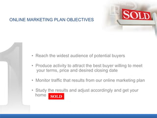 ONLINE MARKETING PLAN OBJECTIVES •  Reach the widest audience of potential buyers •   Produce activity to attract the best buyer willing to meet  a  your terms, price and desired closing date •  Monitor traffic that results from our online marketing plan •  Study the results and adjust accordingly and get your   a  home SOLD 