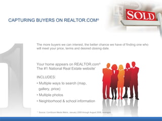 CAPTURING BUYERS ON REALTOR.COM ® The more buyers we can interest, the better chance we have of finding one who will meet your price, terms and desired closing date. Your home appears on REALTOR.com ® The #1 National Real Estate website * INCLUDES: •  Multiple ways to search (map,  gallery, price) •  Multiple photos •  Neighborhood & school information *  Source: ComScore Media Metrix, January 2008 through August 2008, averages. 