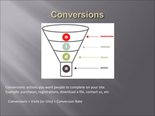 Conversions: actions you want people to complete on your site.
Example: purchases, registrations, download a file, contact us, etc

 Conversions ÷ Visits (or UVs) = Conversion Rate
 