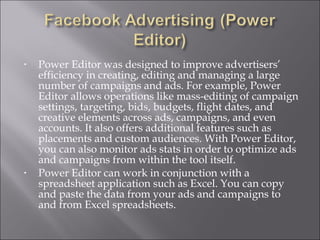 •   Power Editor was designed to improve advertisers’
    efficiency in creating, editing and managing a large
    number of campaigns and ads. For example, Power
    Editor allows operations like mass-editing of campaign
    settings, targeting, bids, budgets, flight dates, and
    creative elements across ads, campaigns, and even
    accounts. It also offers additional features such as
    placements and custom audiences. With Power Editor,
    you can also monitor ads stats in order to optimize ads
    and campaigns from within the tool itself.
•   Power Editor can work in conjunction with a
    spreadsheet application such as Excel. You can copy
    and paste the data from your ads and campaigns to
    and from Excel spreadsheets.
 