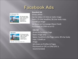 Standard Ad
Drives offsite
Can be video (<3 min) or static image
Specs: 25 char headline, 90 char body copy,
110x80 px image
Ad shows on homepage (News Feed)
Purchased on CPM via an IO
Like Ad
Drives to Facebook Page
Static image only
Specs: headline is the Page name, 90 char body
copy, 110x80 px
image
Ad shows on Profiles & Pages
Purchased on CPC or CPM (CPC is
recommended)
 