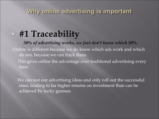•   #1 Traceability
     50% of advertising works, we just don't know which 50%.
Online is different because we do know which ads work and which
  do not, because we can track them.
 This gives online the advantage over traditional advertising every
  time.

    We can test our advertising ideas and only roll out the successful
    ones, leading to far higher returns on investment than can be
    achieved by lucky guesses.
 