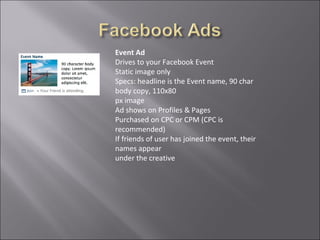 Event Ad
Drives to your Facebook Event
Static image only
Specs: headline is the Event name, 90 char
body copy, 110x80
px image
Ad shows on Profiles & Pages
Purchased on CPC or CPM (CPC is
recommended)
If friends of user has joined the event, their
names appear
under the creative
 