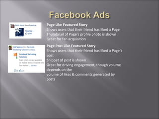 Page Like Featured Story
Shows users that their friend has liked a Page
Thumbnail of Page’s profile photo is shown
Great for fan acquisition
Page Post Like Featured Story
Shows users that their friend has liked a Page’s
post
Snippet of post is shown
Great for driving engagement, though volume
depends on the
volume of likes & comments generated by
posts
 