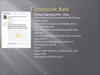 Premium Page Post (PPP) – Video
90 characters of text associated with the post
can be shown
If the video is hosted on Facebook, when a
user clicks Play, the
rest of the site is whiteboxed and the video
expands
If a user’s friends like the Page, their names &
faces will be
shown above the main body of the ad,
increasing the size of
the ad
Specs: Video will show as 185x104 px, 16:9
aspect ratio
Purchased on CPM via an IO
 
