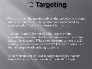 Of course, even the greatest advert that appeals to lots and
 lots of people will still be ignored and even hated by
 some people. That is the nature of humanity.

  We are (thankfully) not all alike. Again online
 advertising can trump traditional media because online
 ads can be targeted. Why show the same advert to a 20
 year old and a 60 year old viewer? The web allows us to
 deliver bespoke advertising to clients.

 Your website can be used to target messages that are
 tuned to the wants and needs of particular clients.
 