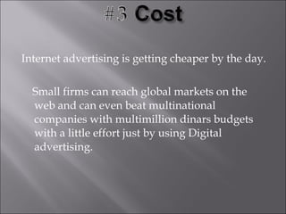 Internet advertising is getting cheaper by the day.

  Small firms can reach global markets on the
  web and can even beat multinational
  companies with multimillion dinars budgets
  with a little effort just by using Digital
  advertising.
 