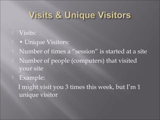    Visits:
   • Unique Visitors:
   Number of times a “session” is started at a site
   Number of people (computers) that visited
    your site
   Example:
    I might visit you 3 times this week, but I’m 1
    unique visitor
 