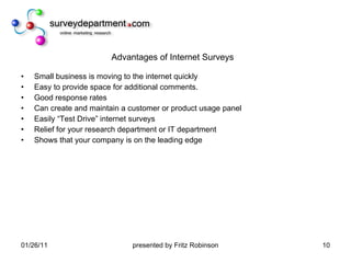 Advantages of Internet Surveys Small business is moving to the internet quickly Easy to provide space for additional comments. Good response rates Can create and maintain a customer or product usage panel Easily “Test Drive” internet surveys Relief for your research department or IT department Shows that your company is on the leading edge 