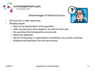 Disadvantages of Internet Surveys Not sure who is really responding Sampling issues: May not be representative of the population Little may be known about people in an internet community No guarantee that demographics are accurate Bad email addresses Not all virtual groups or organizations membership may provide email lists Multiple email addresses from the same person 