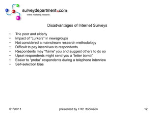 Disadvantages of Internet Surveys The poor and elderly Impact of “Lurkers” in newsgroups Not considered a mainstream research methodology Difficult to pay incentives to respondents Respondents may “flame” you and suggest others to do so Upset respondents might send you a “letter bomb” Easier to “probe” respondents during a telephone interview Self-selection bias 