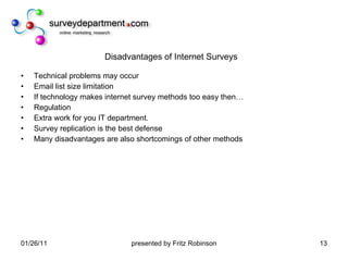 Disadvantages of Internet Surveys Technical problems may occur Email list size limitation If technology makes internet survey methods too easy then… Regulation Extra work for you IT department. Survey replication is the best defense Many disadvantages are also shortcomings of other methods 