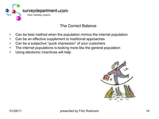 The Correct Balance Can be best method when the population mimics the internet population Can be an effective supplement to traditional approaches Can be a subjective “quick impression” of your customers The internet populations is looking more like the general population Using electronic incentives will help 