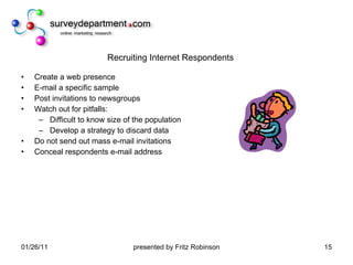 Recruiting Internet Respondents Create a web presence E-mail a specific sample Post invitations to newsgroups Watch out for pitfalls: Difficult to know size of the population Develop a strategy to discard data Do not send out mass e-mail invitations Conceal respondents e-mail address 