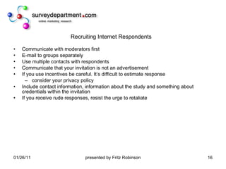 Recruiting Internet Respondents Communicate with moderators first E-mail to groups separately  Use multiple contacts with respondents Communicate that your invitation is not an advertisement If you use incentives be careful. It’s difficult to estimate response consider your privacy policy Include contact information, information about the study and something about credentials within the invitation If you receive rude responses, resist the urge to retaliate 