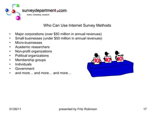 Who Can Use Internet Survey Methods Major corporations (over $50 million in annual revenues) Small businesses (under $50 million in annual revenues) Micro-businesses Academic researchers Non-profit organizations Political organizations Membership groups Individuals Government and more… and more… and more… 