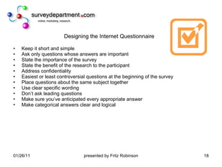 Designing the Internet Questionnaire Keep it short and simple Ask only questions whose answers are important State the importance of the survey State the benefit of the research to the participant Address confidentiality Easiest or least controversial questions at the beginning of the survey  Place questions about the same subject together Use clear specific wording Don’t ask leading questions Make sure you’ve anticipated every appropriate answer  Make categorical answers clear and logical 