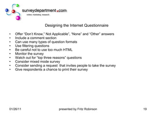 Designing the Internet Questionnaire Offer “Don’t Know,” Not Applicable”, “None” and “Other” answers Include a comment section  Can use many types of question formats Use filtering questions  Be careful not to use too much HTML  Monitor the survey  Watch out for “top three reasons” questions Consider mixed mode survey Consider sending a request  that invites people to take the survey  Give respondents a chance to print their survey 