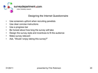 Designing the Internet Questionnaire Use screeners upfront when recruiting panelists Use clear concise instructions  Use a progress bar Be honest about how long the survey will take Design the survey style and incentives to fit the audience Make survey relevant  Ask, “Would I enjoy taking this survey?” 