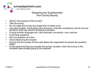 Designing any Questionnaire from Survey Bounty What is the purpose of the survey? Title the survey Do not make the survey any longer than it needs to be Use plain English, avoid jargon and acronyms, maintain consistency and do not use questions that may result in ambiguous answers If using another language don’t use automatic conversion, use a service Avoid long questions Ask one question at a time Avoid influencing the answer Ensure that the answer format used allows the respondent to answer the question asked At the same time that you compile the survey consider, when the survey is the compiled data actually going to be analyzed 