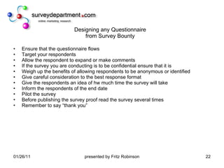 Designing any Questionnaire from Survey Bounty Ensure that the questionnaire flows Target your respondents Allow the respondent to expand or make comments If the survey you are conducting is to be confidential ensure that it is Weigh up the benefits of allowing respondents to be anonymous or identified Give careful consideration to the best response format Give the respondents an idea of hw much time the survey will take Inform the respondents of the end date Pilot the survey Before publishing the survey proof read the survey several times Remember to say “thank you” 