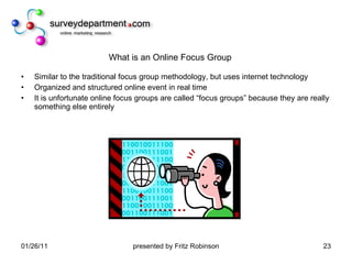 What is an Online Focus Group Similar to the traditional focus group methodology, but uses internet technology Organized and structured online event in real time It is unfortunate online focus groups are called “focus groups” because they are really something else entirely 