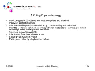 A Cutting Edge Methodology InterQue system, compatible with most computers and browsers Password-protected names Clients can add questions in real time by communicating with moderator Client to Moderator communication helpful when moderator doesn’t have technical knowledge of the clients product or service Technical support is available Clients view from their office or home Focus group invitation system Participants called by telephone to confirm  