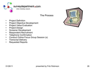 The Process Project Definition Project Objective Development  Project Value Evaluation  Project Design  Screener Development  Respondent Recruitment  Telephone Confirmation  Conduct Online Focus Group Session (s) Transcript Delivery Requested Reports 