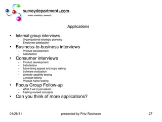 Applications Internal group interviews Organizational strategic planning Employee satisfaction Business-to-business interviews Product development Satisfaction Consumer interviews Product development Satisfaction Advertising appeal and copy testing Software evaluation Website usability testing Concept testing Product name testing Focus Group Follow-up What if we’d just asked… Testing revised concepts Can you think of more applications? 