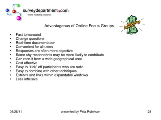 Advantageous of Online Focus Groups Fast turnaround Change questions Real-time documentation Convenient for all users Responses are often more objective Some shy respondents may be more likely to contribute Can recruit from a wide geographical area Cost effective Easy to “kick” off participants who are rude Easy to combine with other techniques Exhibits and links within expandable windows Less intrusive 