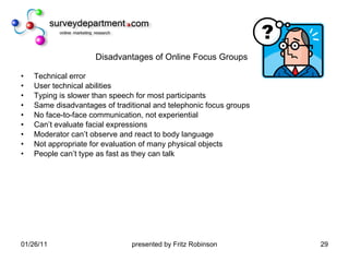 Disadvantages of Online Focus Groups Technical error User technical abilities Typing is slower than speech for most participants Same disadvantages of traditional and telephonic focus groups No face-to-face communication, not experiential Can’t evaluate facial expressions Moderator can’t observe and react to body language Not appropriate for evaluation of many physical objects People can’t type as fast as they can talk 