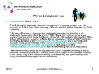 Who am I and what do I do? Fritz Robinson , M.B.A., P.R.C. Fritz Robinson is the senior research manager with surveydepartment.com. He received his B.G.S. from The University of Kansas and his M.B.A. from Wichita State University. Fritz has held research management and product development positions at Multimedia Cablevision, Bank IV and INTRUST Bank. He received focus group research training at the Burke Institute in Cincinnati, OH, and also attended the AMA School of Marketing Research at Notre Dame University. Fritz is a Past President of the Wichita Chapter of the  American Marketing Association  and a current board member. He is also a member of the  Marketing Research Association  and  Interactive Marketing Research Organization . Fritz has received the  Professional Researcher Certification  from the Marketing Research Association.  Fritz Robinson has served as an adjunct professor at Webster University, Kansas Newman University and Butler County Community College. He is a current member of the United Way of the Plains marketing committee and has been involved with many other community organizations and events.  