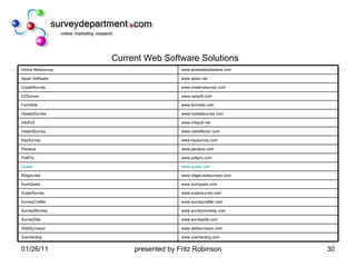 Current Web Software Solutions www.zoomerang.com Zoomerang www.websurveyor.com WebSurveyor www.surveysite.com SurveySite www.surveymonkey.com SurveyMonkey www.surveycrafter.com SurveyCrafter www.supersurvey.com SuperSurvey www.sumquest.com SumQuest www.ridgecrestsurveys.com Ridgecrest www.quask.com Quask www.pollpro.com PollPro www.perseus.com Perseus www.keysurvey.com KeySurvey www.netreflector.com InstantSurvey www.infopoll.net InfoPoll www.hostedsurvey.com HostedSurvey www.formsite.com FormSite www.raosoft.com EZSurvey www.creativesurvey.com CreateSurvey www.apian.net Apian Software www.actiewebsotwares.com Active Websurvey 