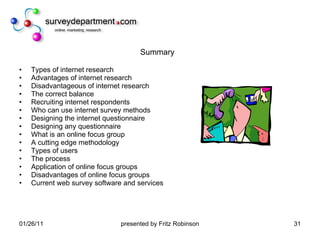 Summary Types of internet research Advantages of internet research Disadvantageous of internet research The correct balance Recruiting internet respondents Who can use internet survey methods Designing the internet questionnaire Designing any questionnaire What is an online focus group A cutting edge methodology Types of users The process Application of online focus groups Disadvantages of online focus groups Current web survey software and services 
