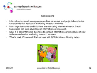 Conclusions Internet surveys and focus groups are less expensive and projects have faster turnarounds that traditional marketing research methods. Most large consumer and b2b firms are now using internet research. Small businesses can take advantage of internet research as well. Now, it is easier for small business to conduct internet research because of new software and online marketing research services. What’s next: IPhone and IPad surveys with GPS location – Already exists 