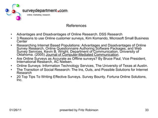 References Advantages and Disadvantages of Online Research. DSS Research 3 Reasons to use Online customer surveys, Kim Komando, Microsoft Small Business Center Researching Internet Based Populations: Advantages and Disadvantages of Online Survey Research, Online Questionnaire Authoring Software Packages, and Web Survey Services, Kevin B. Wright, Department of Communication, University of Oklahoma. (2005)  Journal of Computer-Mediated Communication . Are Online Surveys as Accurate as Offline surveys? By Bruce Paul, Vice President, International Research, AC Nielsen. Online Surveys: Information Technology Services, The University of Texas at Austin. The Transition of Social Research: The Ins, Outs, and Possible Solutions for Internet Research 20 Top Tips To Writing Effective Surveys. Survey Bounty. Fortuna Online Solutions, Inc. 