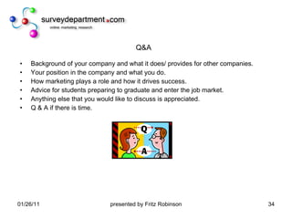 Q&A Background of your company and what it does/ provides for other companies.  Your position in the company and what you do.  How marketing plays a role and how it drives success.  Advice for students preparing to graduate and enter the job market.  Anything else that you would like to discuss is appreciated.  Q & A if there is time. 