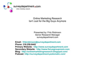 Online Marketing Research Isn’t Just for the Big Guys Anymore Presented by: Fritz Robinson Senior Research Manager surveydepartment.com Email:  [email_address] Phone: 316.258.6442 Primary Website:  http://www.surveydepartment.com Secondary Website:  http://www.focusgrouproom.com Blog:  http://onlinemarketingresearch.blogspot.com/ Podcast:  http:// surveydepartment.podomatic.com / 