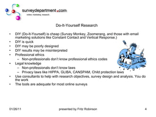 Do-It-Yourself Research DIY (Do-It-Yourself) is cheap (Survey Monkey, Zoomerang, and those with email marketing solutions like Constant Contact and Vertical Response.) DIY is quick DIY may be poorly designed DIY results may be misinterpreted Professional ethics Non-professionals don’t know professional ethics codes Legal knowledge Non-professionals don’t know laws Privacy laws like HIPPA, GLIBA, CANSPAM, Child protection laws Use consultants to help with research objectives, survey design and analysis. You do the work The tools are adequate for most online surveys 