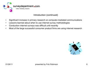 Introduction (continued) Significant increase in primary research on computer-mediated communications Lessons learned about when to use internet survey methodologies Conduction internet surveys was difficult until recently Most of the large successful consumer product firms are using internet research 