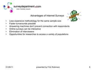 Advantages of Internet Surveys Less expensive methodology for the same sample size Faster turnarounds possible Answering machines don’t prevent connection with respondents Online surveys can be interactive Elimination of interviewers Opportunities for researches to access a variety of populations 