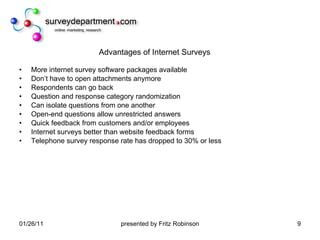 Advantages of Internet Surveys More internet survey software packages available Don’t have to open attachments anymore Respondents can go back Question and response category randomization Can isolate questions from one another Open-end questions allow unrestricted answers Quick feedback from customers and/or employees Internet surveys better than website feedback forms Telephone survey response rate has dropped to 30% or less 