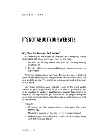 C H A P T E R       -   T W O




It's not about your website

Why Your Site May Not Be Effective?
  In a meeting of the Board of Directors for a company, Alpha
Motors (UK) Ltd, there were two issues on the table:
    1. Decision on closing down one part of the engineering
       department
    2. Decision of the the colour and design of the uniforms for the
       supervisors

   While the decision took two hours for the first one, it took 4.5
hours for the second point. Everyone had firm opinions about the
color and the design. This ended up in arguments and a discussion
for 4.5 hours.

   Like those uniforms, your website is one of the most visible
symbols of your organisation. Since it is also a “glamorous” job
to be involved in website development, several departments or
people in the organisation get involved in the project. Everyone
wants their unique department and unique ideas to be represented
on the website.

   Typically,
    •	 IT	 decides	 on	 the	 infrastructure	 –	 they	 want	 the	 latest	
       technology
    •	 Marketing	decides	on	the	site	–	if	it	is	represented	well
    •	 Web	designers	want	the	site	to	stand	out	–	it	must	go	along	
       with their unique design




P A G E   -   1 2
 