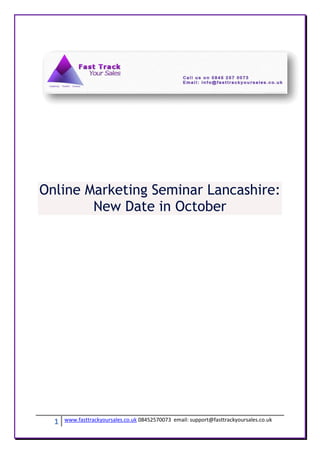 Online Marketing Seminar Lancashire:
        New Date in October




  1   www.fasttrackyoursales.co.uk 08452570073 email: support@fasttrackyoursales.co.uk
 