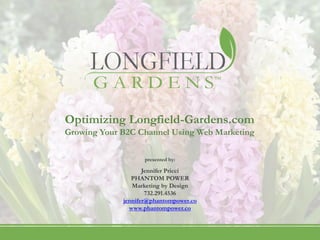 Optimizing Longfield-Gardens.com
                        Growing Your B2C Channel Using Web Marketing

                                                                        presented by:

                                                                Jennifer Pricci
                                                            PHANTOM POWER
                                                            Marketing by Design
                                                                 732.291.4536
                                                         jennifer@phantompower.co
                                                           www.phantompower.co



PHANTOM POWER | Marketing by Design   n
                                          144 Marina Bay Court   n
                                                                     Highlands NJ 07732   n
                                                                                              732.291.4536   n
                                                                                                                 jennifer@phantompower.co   n
                                                                                                                                                www.phantompower.co
 